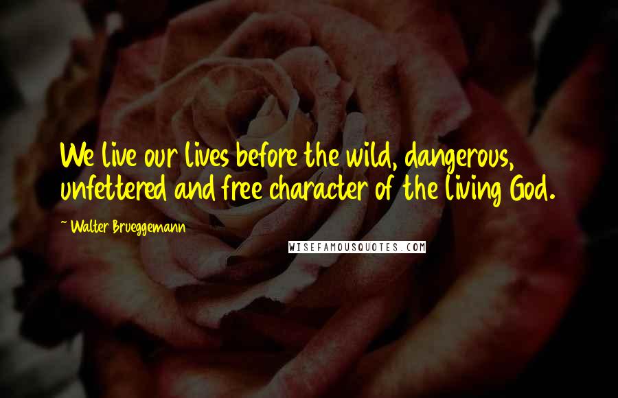 Walter Brueggemann Quotes: We live our lives before the wild, dangerous, unfettered and free character of the living God.