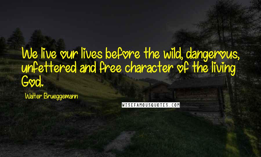 Walter Brueggemann Quotes: We live our lives before the wild, dangerous, unfettered and free character of the living God.