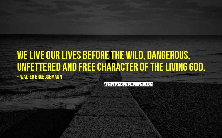 Walter Brueggemann Quotes: We live our lives before the wild, dangerous, unfettered and free character of the living God.