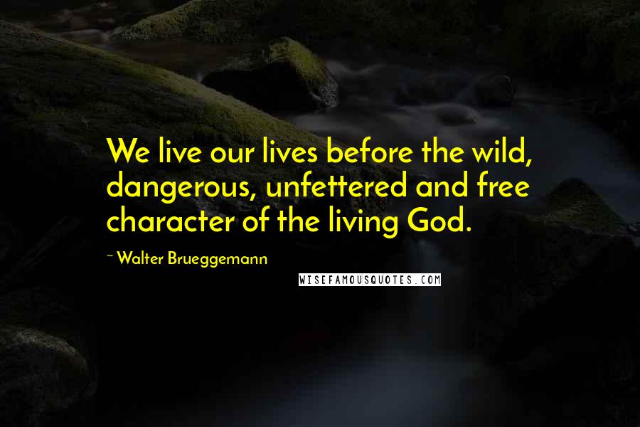 Walter Brueggemann Quotes: We live our lives before the wild, dangerous, unfettered and free character of the living God.