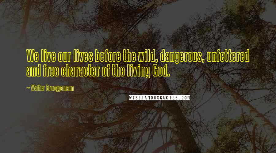 Walter Brueggemann Quotes: We live our lives before the wild, dangerous, unfettered and free character of the living God.