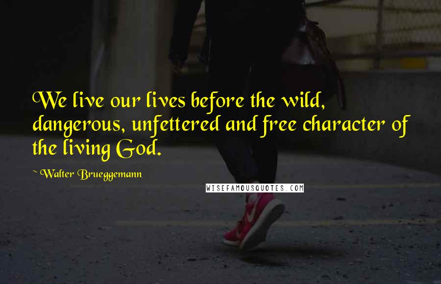 Walter Brueggemann Quotes: We live our lives before the wild, dangerous, unfettered and free character of the living God.