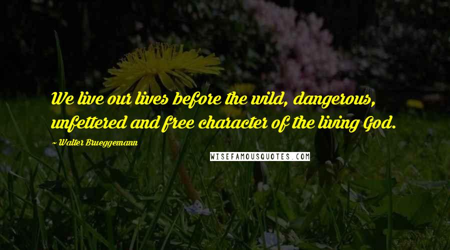 Walter Brueggemann Quotes: We live our lives before the wild, dangerous, unfettered and free character of the living God.