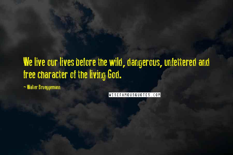 Walter Brueggemann Quotes: We live our lives before the wild, dangerous, unfettered and free character of the living God.