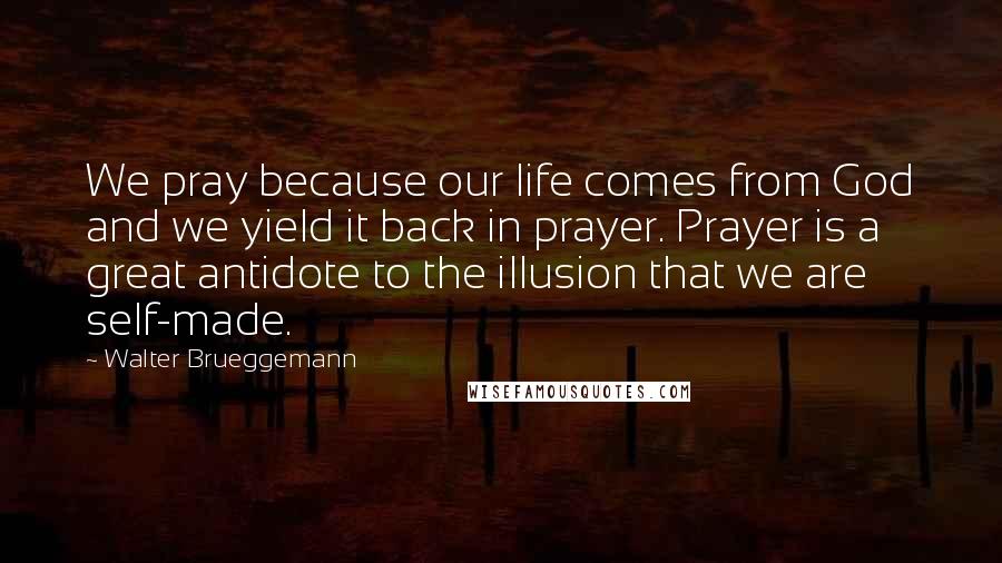 Walter Brueggemann Quotes: We pray because our life comes from God and we yield it back in prayer. Prayer is a great antidote to the illusion that we are self-made.