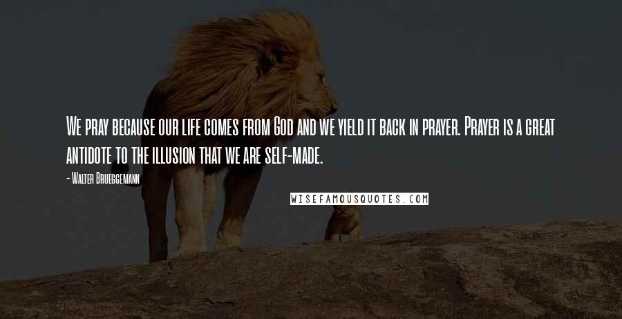 Walter Brueggemann Quotes: We pray because our life comes from God and we yield it back in prayer. Prayer is a great antidote to the illusion that we are self-made.