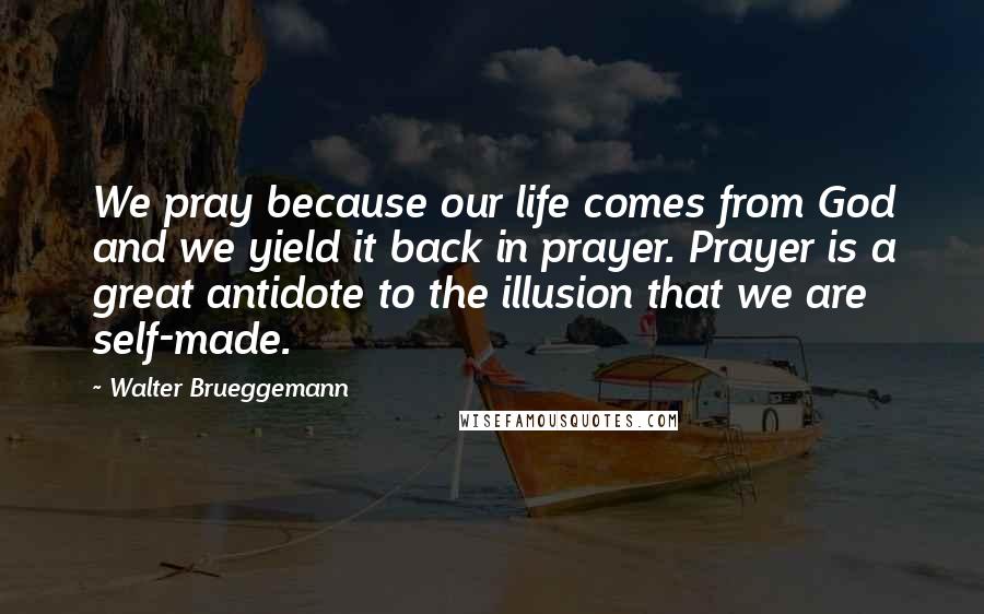 Walter Brueggemann Quotes: We pray because our life comes from God and we yield it back in prayer. Prayer is a great antidote to the illusion that we are self-made.