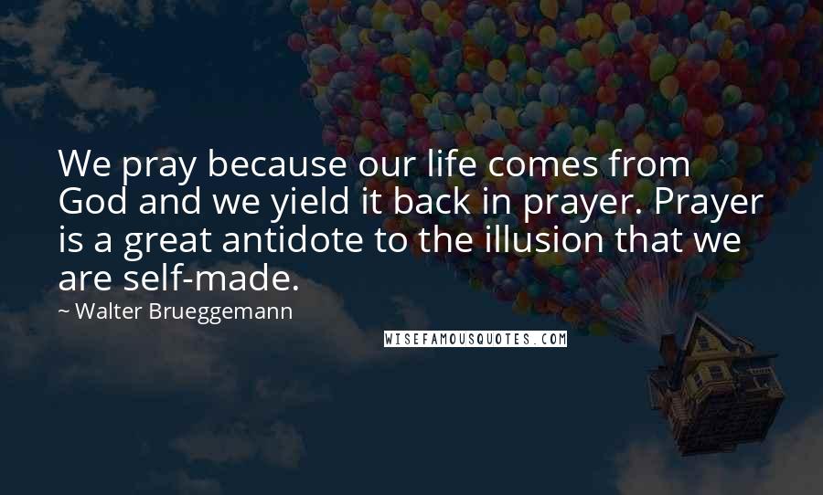 Walter Brueggemann Quotes: We pray because our life comes from God and we yield it back in prayer. Prayer is a great antidote to the illusion that we are self-made.