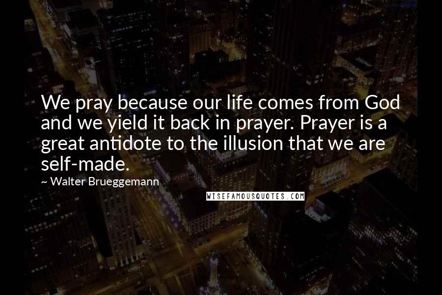 Walter Brueggemann Quotes: We pray because our life comes from God and we yield it back in prayer. Prayer is a great antidote to the illusion that we are self-made.