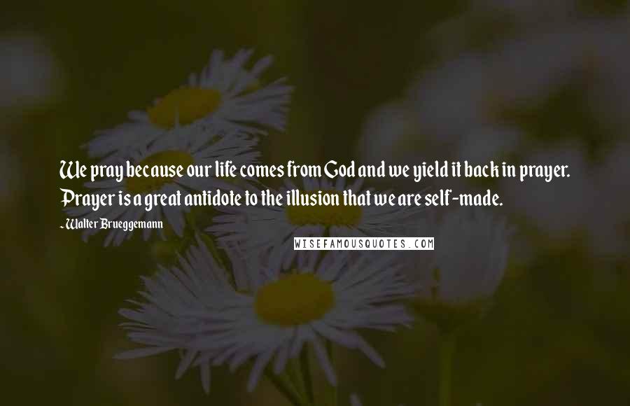 Walter Brueggemann Quotes: We pray because our life comes from God and we yield it back in prayer. Prayer is a great antidote to the illusion that we are self-made.