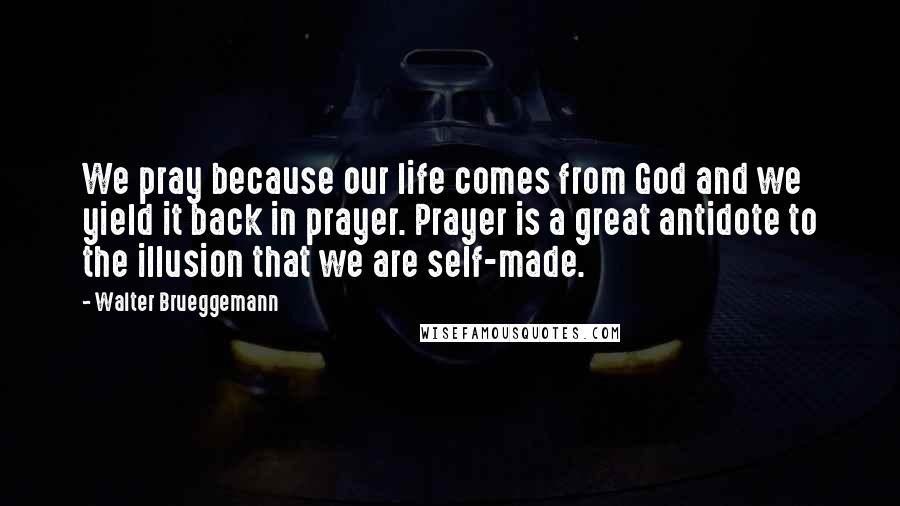 Walter Brueggemann Quotes: We pray because our life comes from God and we yield it back in prayer. Prayer is a great antidote to the illusion that we are self-made.