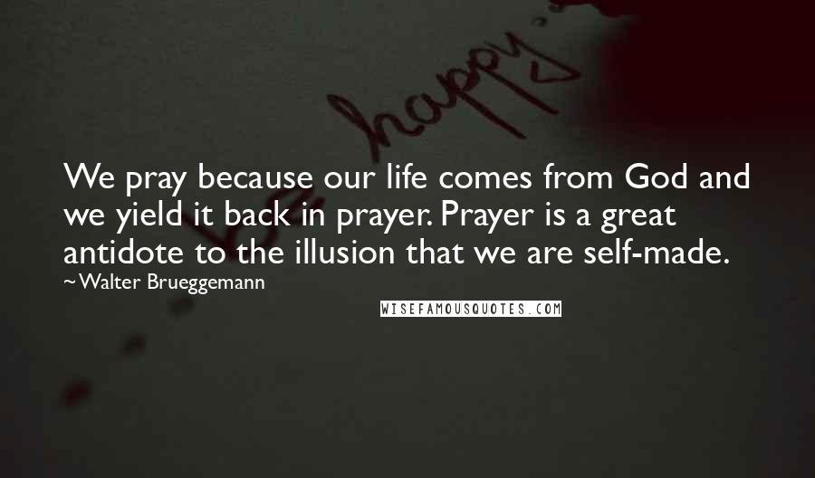Walter Brueggemann Quotes: We pray because our life comes from God and we yield it back in prayer. Prayer is a great antidote to the illusion that we are self-made.