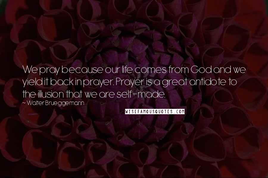 Walter Brueggemann Quotes: We pray because our life comes from God and we yield it back in prayer. Prayer is a great antidote to the illusion that we are self-made.
