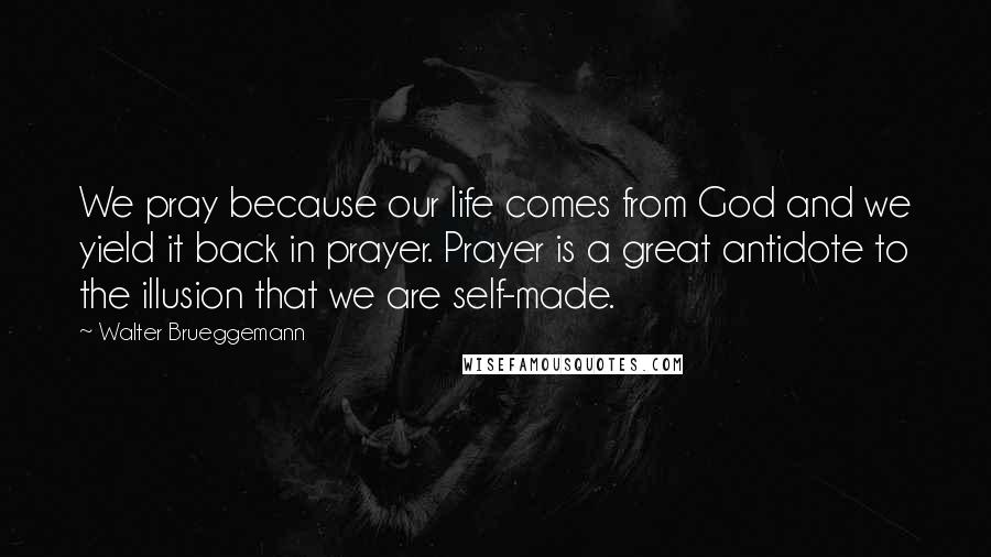 Walter Brueggemann Quotes: We pray because our life comes from God and we yield it back in prayer. Prayer is a great antidote to the illusion that we are self-made.