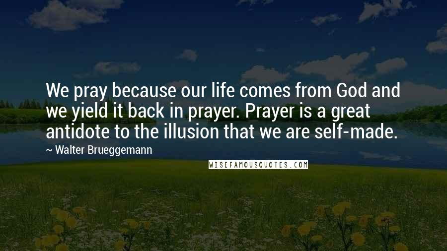 Walter Brueggemann Quotes: We pray because our life comes from God and we yield it back in prayer. Prayer is a great antidote to the illusion that we are self-made.