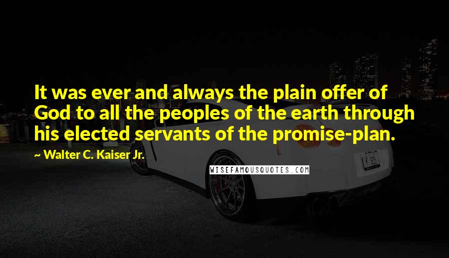 Walter C. Kaiser Jr. Quotes: It was ever and always the plain offer of God to all the peoples of the earth through his elected servants of the promise-plan.
