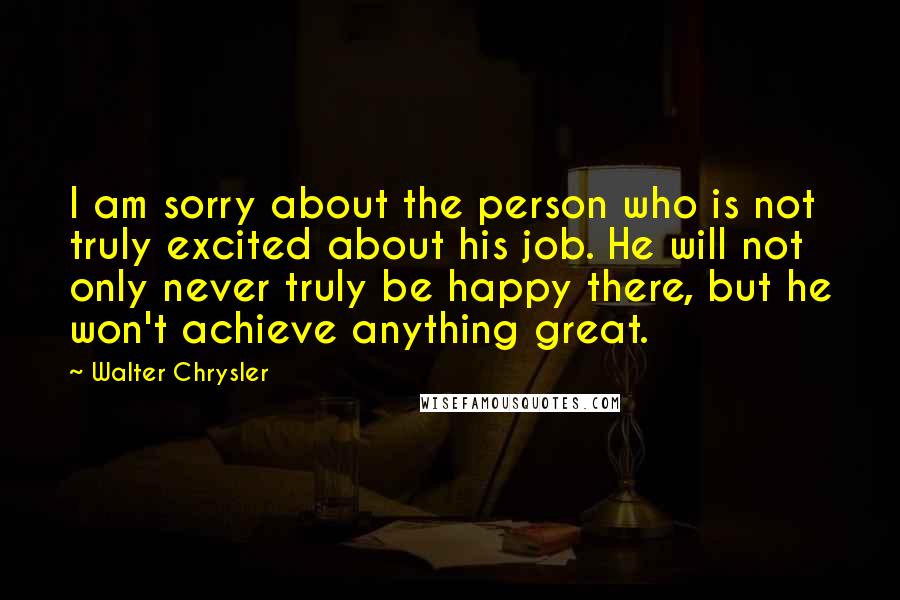 Walter Chrysler Quotes: I am sorry about the person who is not truly excited about his job. He will not only never truly be happy there, but he won't achieve anything great.