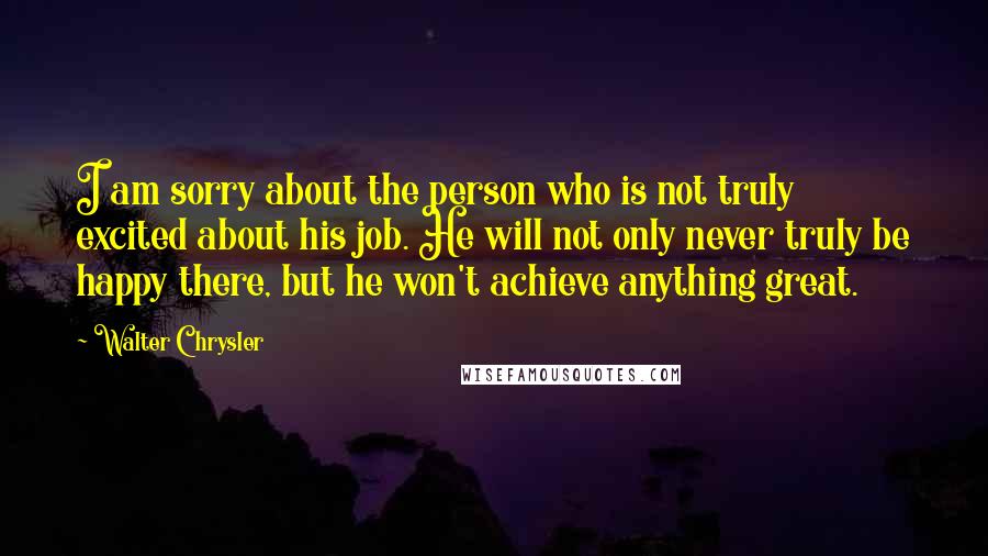 Walter Chrysler Quotes: I am sorry about the person who is not truly excited about his job. He will not only never truly be happy there, but he won't achieve anything great.