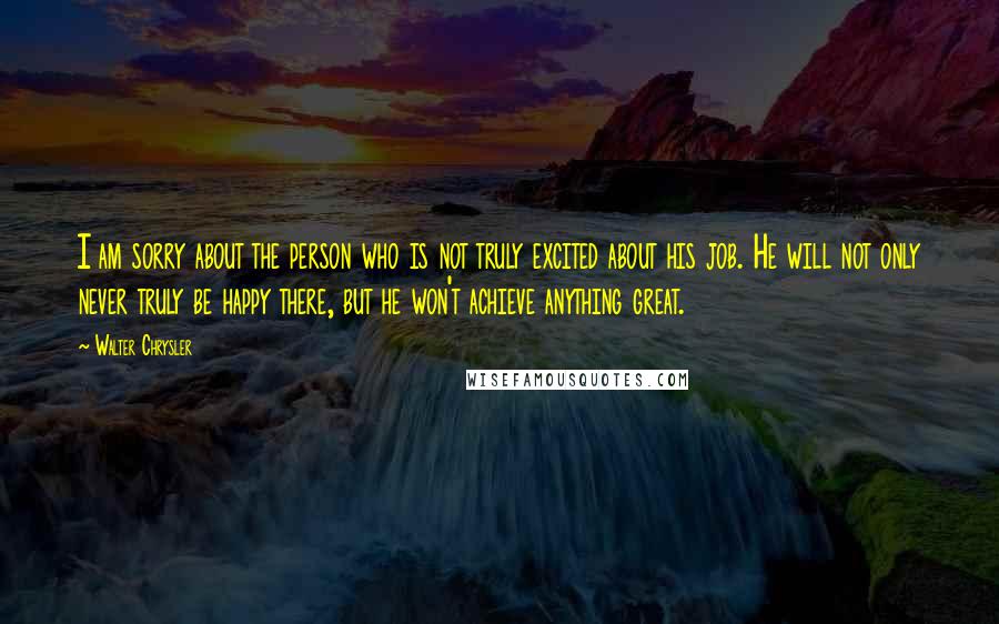 Walter Chrysler Quotes: I am sorry about the person who is not truly excited about his job. He will not only never truly be happy there, but he won't achieve anything great.