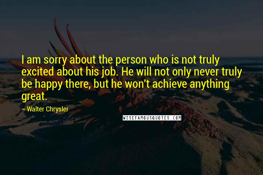Walter Chrysler Quotes: I am sorry about the person who is not truly excited about his job. He will not only never truly be happy there, but he won't achieve anything great.