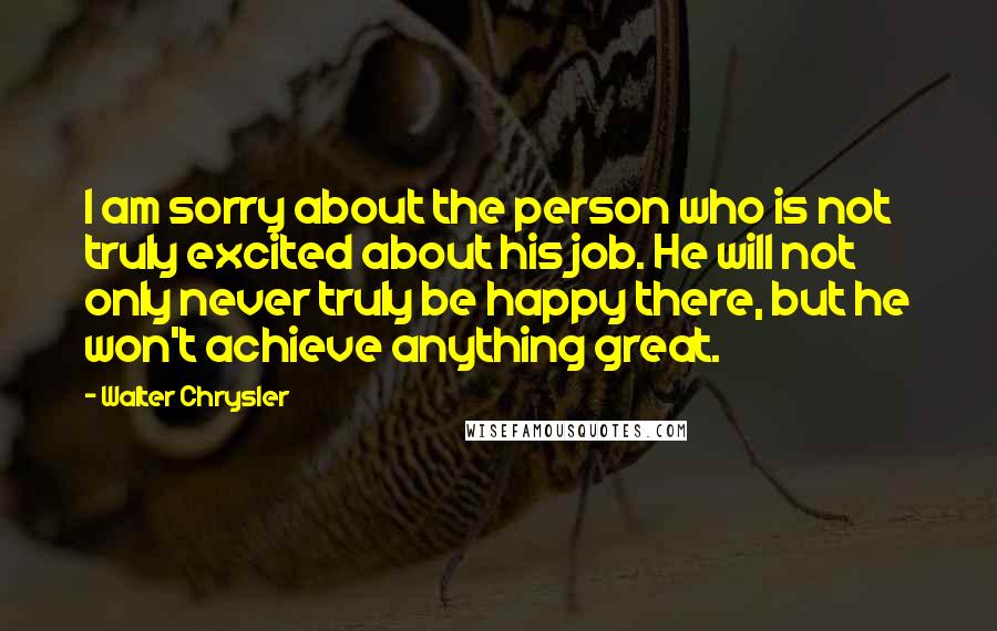 Walter Chrysler Quotes: I am sorry about the person who is not truly excited about his job. He will not only never truly be happy there, but he won't achieve anything great.