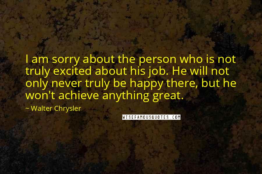 Walter Chrysler Quotes: I am sorry about the person who is not truly excited about his job. He will not only never truly be happy there, but he won't achieve anything great.