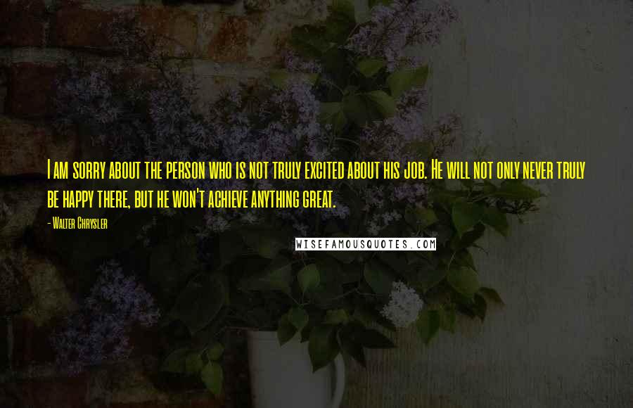 Walter Chrysler Quotes: I am sorry about the person who is not truly excited about his job. He will not only never truly be happy there, but he won't achieve anything great.