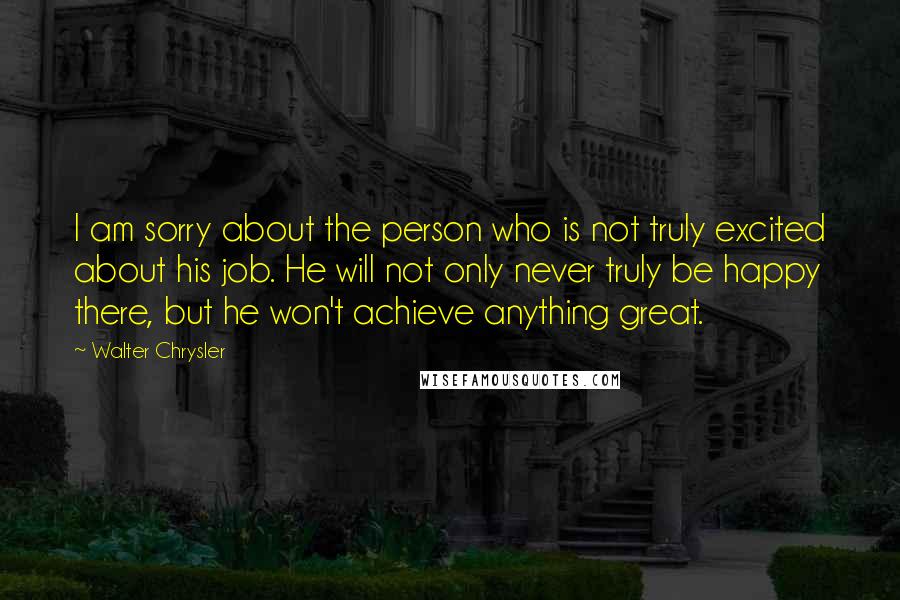 Walter Chrysler Quotes: I am sorry about the person who is not truly excited about his job. He will not only never truly be happy there, but he won't achieve anything great.