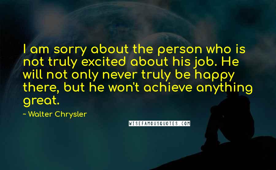 Walter Chrysler Quotes: I am sorry about the person who is not truly excited about his job. He will not only never truly be happy there, but he won't achieve anything great.