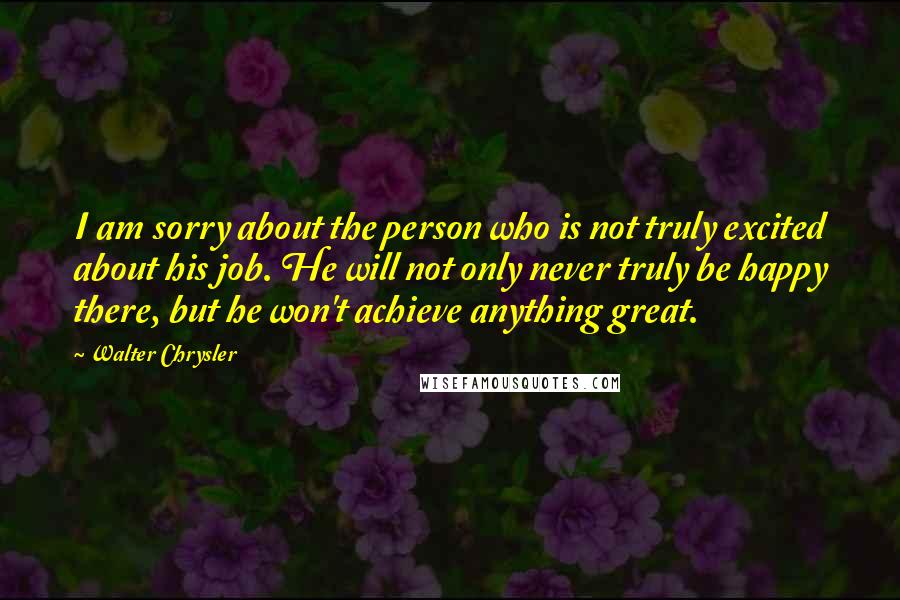 Walter Chrysler Quotes: I am sorry about the person who is not truly excited about his job. He will not only never truly be happy there, but he won't achieve anything great.