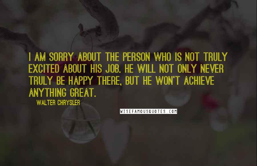Walter Chrysler Quotes: I am sorry about the person who is not truly excited about his job. He will not only never truly be happy there, but he won't achieve anything great.