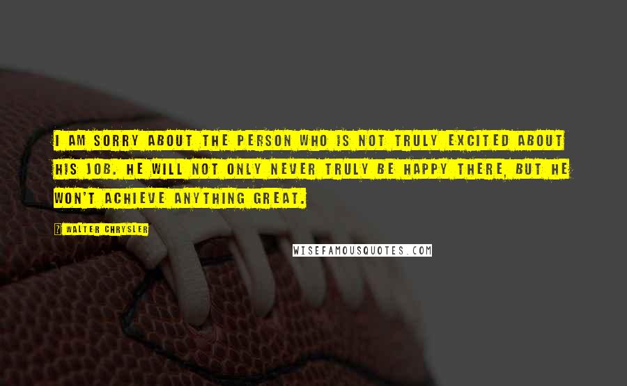Walter Chrysler Quotes: I am sorry about the person who is not truly excited about his job. He will not only never truly be happy there, but he won't achieve anything great.