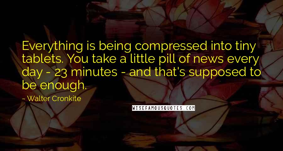 Walter Cronkite Quotes: Everything is being compressed into tiny tablets. You take a little pill of news every day - 23 minutes - and that's supposed to be enough.