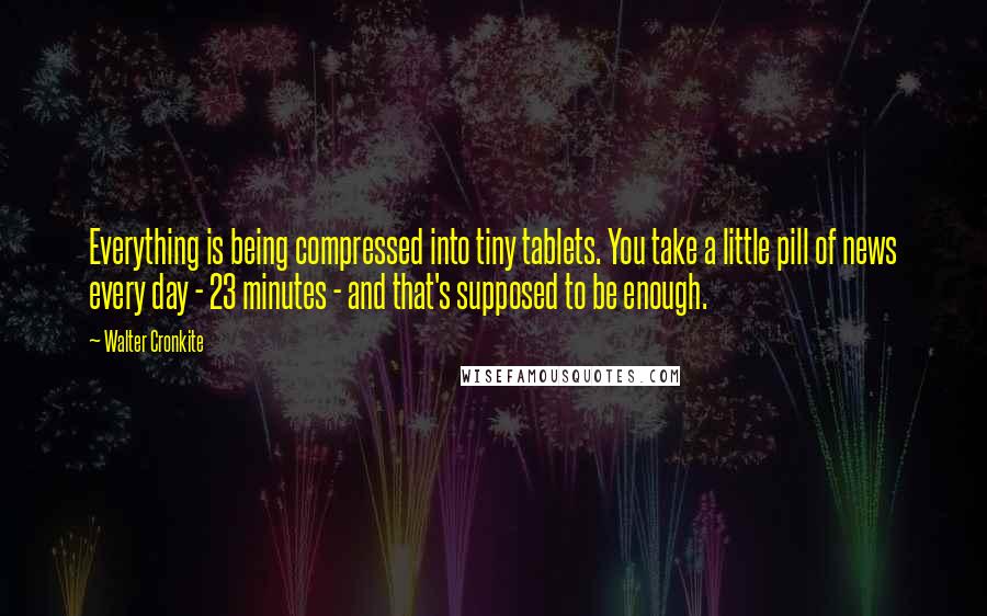 Walter Cronkite Quotes: Everything is being compressed into tiny tablets. You take a little pill of news every day - 23 minutes - and that's supposed to be enough.