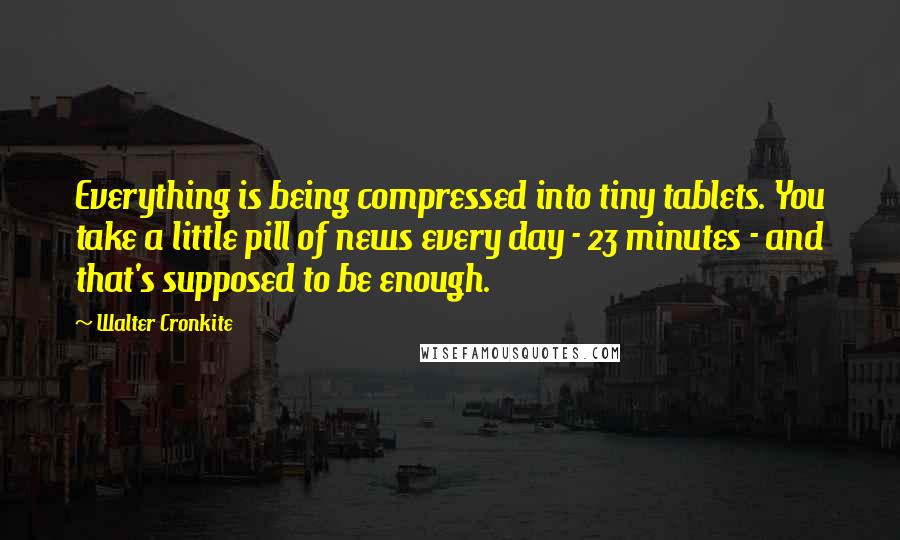 Walter Cronkite Quotes: Everything is being compressed into tiny tablets. You take a little pill of news every day - 23 minutes - and that's supposed to be enough.