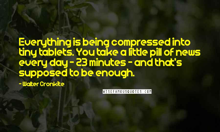 Walter Cronkite Quotes: Everything is being compressed into tiny tablets. You take a little pill of news every day - 23 minutes - and that's supposed to be enough.