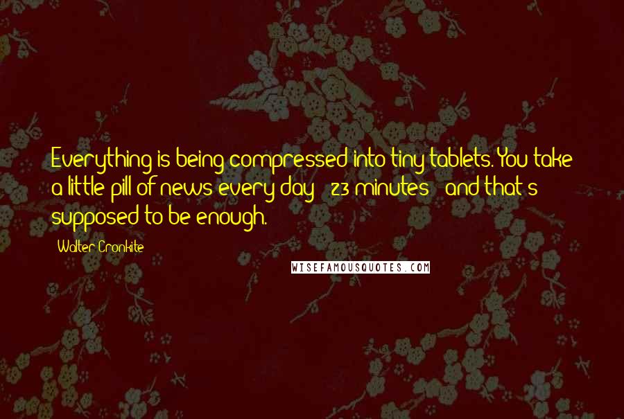 Walter Cronkite Quotes: Everything is being compressed into tiny tablets. You take a little pill of news every day - 23 minutes - and that's supposed to be enough.