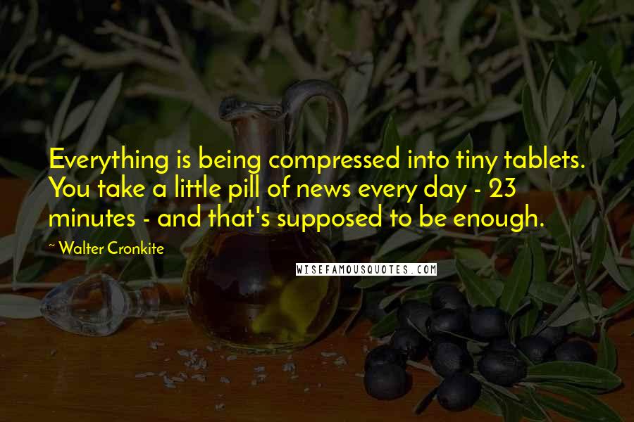 Walter Cronkite Quotes: Everything is being compressed into tiny tablets. You take a little pill of news every day - 23 minutes - and that's supposed to be enough.