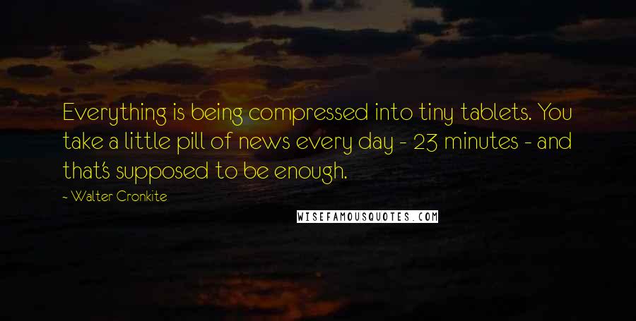 Walter Cronkite Quotes: Everything is being compressed into tiny tablets. You take a little pill of news every day - 23 minutes - and that's supposed to be enough.