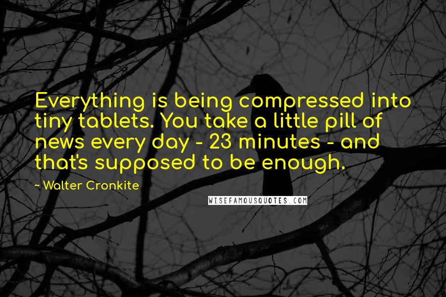 Walter Cronkite Quotes: Everything is being compressed into tiny tablets. You take a little pill of news every day - 23 minutes - and that's supposed to be enough.