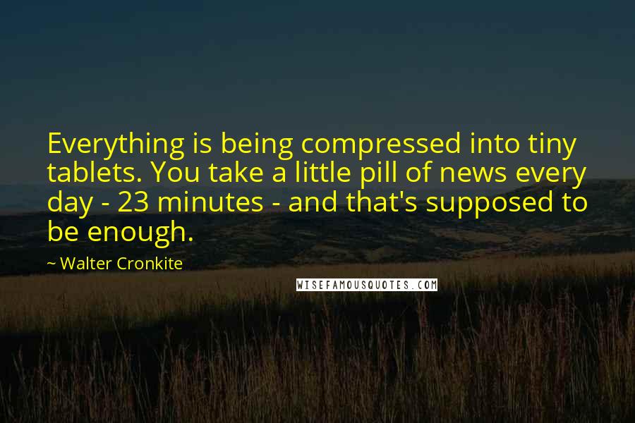 Walter Cronkite Quotes: Everything is being compressed into tiny tablets. You take a little pill of news every day - 23 minutes - and that's supposed to be enough.