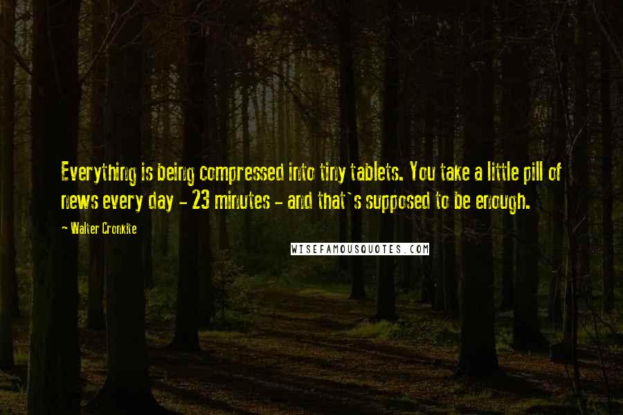 Walter Cronkite Quotes: Everything is being compressed into tiny tablets. You take a little pill of news every day - 23 minutes - and that's supposed to be enough.