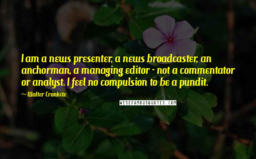 Walter Cronkite Quotes: I am a news presenter, a news broadcaster, an anchorman, a managing editor - not a commentator or analyst. I feel no compulsion to be a pundit.