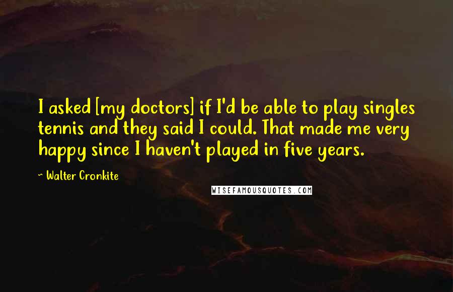 Walter Cronkite Quotes: I asked [my doctors] if I'd be able to play singles tennis and they said I could. That made me very happy since I haven't played in five years.