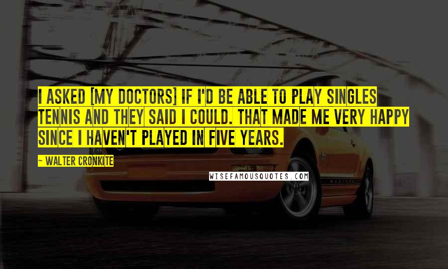 Walter Cronkite Quotes: I asked [my doctors] if I'd be able to play singles tennis and they said I could. That made me very happy since I haven't played in five years.