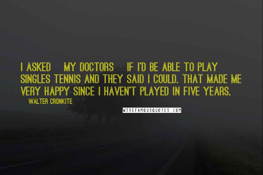 Walter Cronkite Quotes: I asked [my doctors] if I'd be able to play singles tennis and they said I could. That made me very happy since I haven't played in five years.