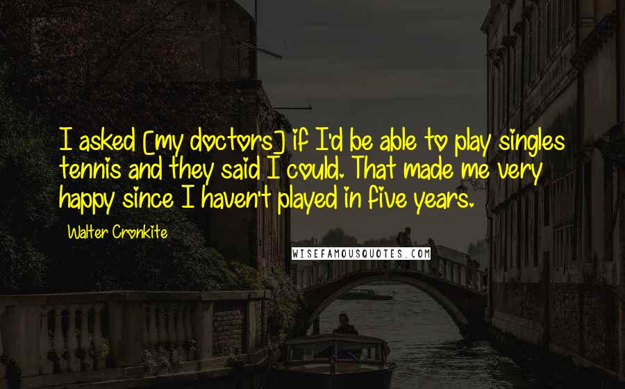 Walter Cronkite Quotes: I asked [my doctors] if I'd be able to play singles tennis and they said I could. That made me very happy since I haven't played in five years.