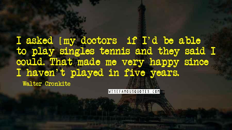 Walter Cronkite Quotes: I asked [my doctors] if I'd be able to play singles tennis and they said I could. That made me very happy since I haven't played in five years.