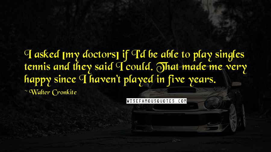 Walter Cronkite Quotes: I asked [my doctors] if I'd be able to play singles tennis and they said I could. That made me very happy since I haven't played in five years.