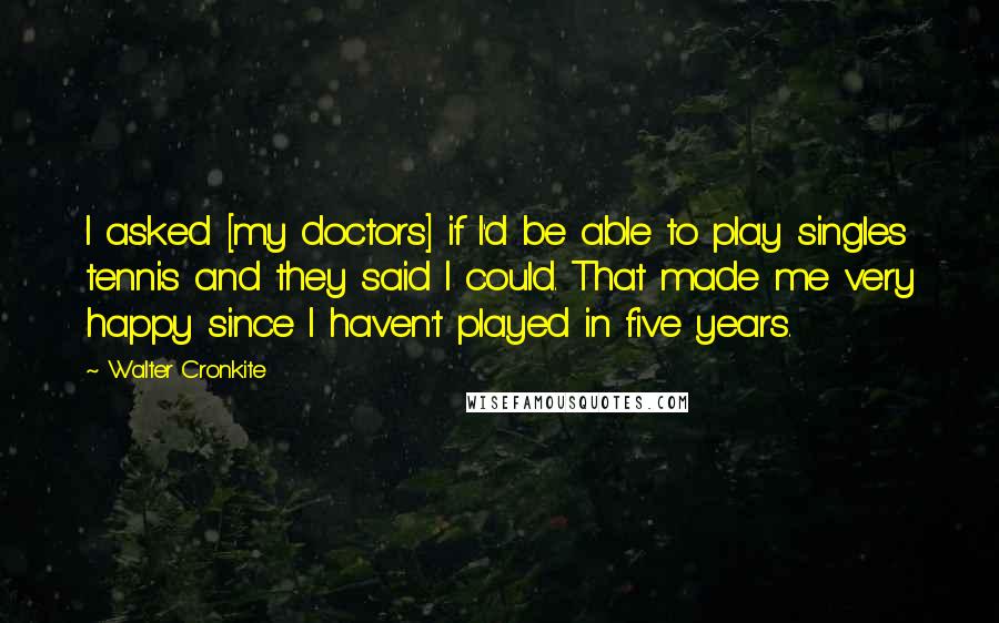 Walter Cronkite Quotes: I asked [my doctors] if I'd be able to play singles tennis and they said I could. That made me very happy since I haven't played in five years.